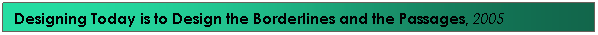 Text Box: Designing Today is to Design the Borderlines and the Passages, 2005&nbsp;&nbsp;&nbsp;&nbsp;&nbsp;&nbsp;&nbsp;&nbsp;&nbsp;&nbsp;&nbsp; &nbsp;&nbsp; 
