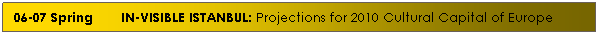 Text Box: 06-07 Spring&nbsp;&nbsp; &nbsp;&nbsp;&nbsp; IN-VISIBLE ISTANBUL: Projections for 2010 Cultural Capital of Europe
&nbsp;
